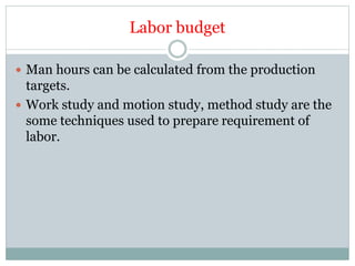 Labor budget
 Man hours can be calculated from the production
targets.
 Work study and motion study, method study are the
some techniques used to prepare requirement of
labor.
 