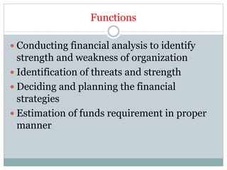 Functions
 Conducting financial analysis to identify
strength and weakness of organization
 Identification of threats and strength
 Deciding and planning the financial
strategies
 Estimation of funds requirement in proper
manner
 