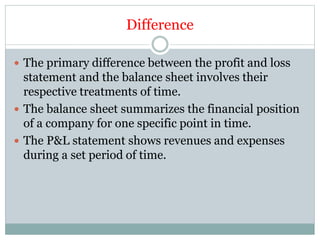 Difference
 The primary difference between the profit and loss
statement and the balance sheet involves their
respective treatments of time.
 The balance sheet summarizes the financial position
of a company for one specific point in time.
 The P&L statement shows revenues and expenses
during a set period of time.
 