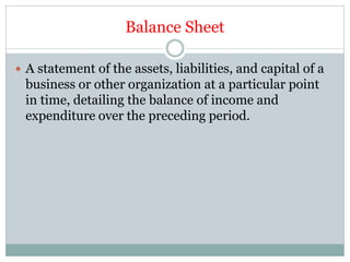 Balance Sheet
 A statement of the assets, liabilities, and capital of a
business or other organization at a particular point
in time, detailing the balance of income and
expenditure over the preceding period.
 