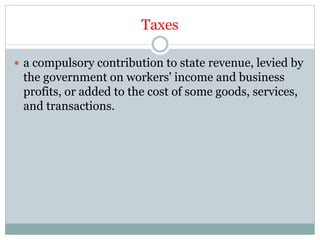 Taxes
 a compulsory contribution to state revenue, levied by
the government on workers' income and business
profits, or added to the cost of some goods, services,
and transactions.
 