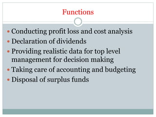 Functions
 Conducting profit loss and cost analysis
 Declaration of dividends
 Providing realistic data for top level
management for decision making
 Taking care of accounting and budgeting
 Disposal of surplus funds
 