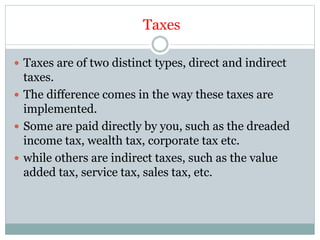 Taxes
 Taxes are of two distinct types, direct and indirect
taxes.
 The difference comes in the way these taxes are
implemented.
 Some are paid directly by you, such as the dreaded
income tax, wealth tax, corporate tax etc.
 while others are indirect taxes, such as the value
added tax, service tax, sales tax, etc.
 