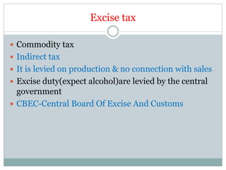 Excise tax
 Commodity tax
 Indirect tax
 It is levied on production & no connection with sales
 Excise duty(expect alcohol)are levied by the central
government
 CBEC-Central Board Of Excise And Customs
 