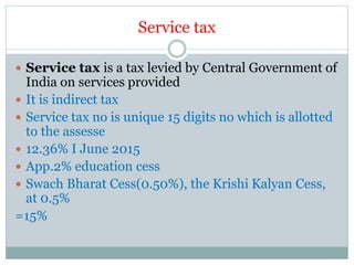 Service tax
 Service tax is a tax levied by Central Government of
India on services provided
 It is indirect tax
 Service tax no is unique 15 digits no which is allotted
to the assesse
 12.36% I June 2015
 App.2% education cess
 Swach Bharat Cess(0.50%), the Krishi Kalyan Cess,
at 0.5%
=15%
 