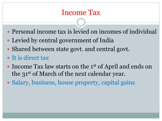 Income Tax
 Personal income tax is levied on incomes of individual
 Levied by central government of India
 Shared between state govt. and central govt.
 It is direct tax
 Income Tax law starts on the 1st of April and ends on
the 31st of March of the next calendar year.
 Salary, business, house property, capital gains
 