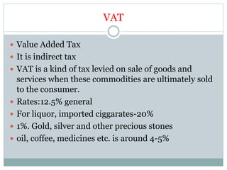 VAT
 Value Added Tax
 It is indirect tax
 VAT is a kind of tax levied on sale of goods and
services when these commodities are ultimately sold
to the consumer.
 Rates:12.5% general
 For liquor, imported ciggarates-20%
 1%. Gold, silver and other precious stones
 oil, coffee, medicines etc. is around 4-5%
 