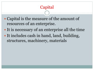 Capital
 Capital is the measure of the amount of
resources of an enterprise.
 It is necessary of an enterprise all the time
 It includes cash in hand, land, building,
structures, machinery, materials
 
