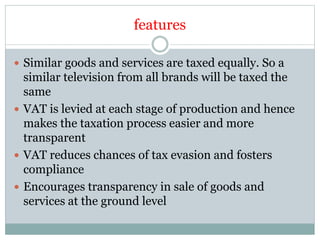 features
 Similar goods and services are taxed equally. So a
similar television from all brands will be taxed the
same
 VAT is levied at each stage of production and hence
makes the taxation process easier and more
transparent
 VAT reduces chances of tax evasion and fosters
compliance
 Encourages transparency in sale of goods and
services at the ground level
 