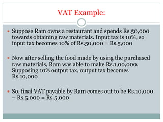 VAT Example:
 Suppose Ram owns a restaurant and spends Rs.50,000
towards obtaining raw materials. Input tax is 10%, so
input tax becomes 10% of Rs.50,000 = Rs.5,000
 Now after selling the food made by using the purchased
raw materials, Ram was able to make Rs.1,00,000.
Supposing 10% output tax, output tax becomes
Rs.10,000
 So, final VAT payable by Ram comes out to be Rs.10,000
– Rs.5,000 = Rs.5,000
 