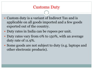 Customs Duty
 Custom duty is a variant of Indirect Tax and is
applicable on all goods imported and a few goods
exported out of the country.
 Duty rates in India can be rupees per unit.
 Duty rates vary from 0% to 150%, with an average
duty rate of 11.9%.
 Some goods are not subject to duty (e.g. laptops and
other electronic products).
 