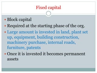 Fixed capital
 Block capital
 Required at the starting phase of the org.
 Large amount is invested in land, plant set
up, equipment, building construction,
machinery purchase, internal roads,
furniture, patents
 Once it is invested it becomes permanent
assets
 