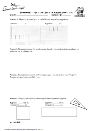 ΕΠΑΝΑΛΗΠΤΙΚΕΣ ΑΣΚΗΣΕΙΣ ΣΤA MΑΘΗΜΑΤΙΚΑ κεφ.33
ΟΝΟΜΑ : ……………………………………………………………………………. ΗΜΕΡΟΜΗΝΙΑ: ……………………
Άσκηση 1: Μπορείς να µαντέψεις το εµβαδόν των παρακάτω σχηµάτων;
Εµβαδόν = ..............τ.εκ. Εµβαδόν= ..............τ.εκ.
Άσκηση 2: Να κατασκευάσεις ένα τετράγωνο µε πλευρά 4 εκατοστά και ύστερα να βρεις την
περίµετρο και το εµβαδόν του.
Άσκηση 3: Να κατασκευάσεις ένα ορθογώνιο µε µήκος 5 εκ. και πλάτος 3εκ. Ύστερα να
βρεις την περίµετρο και το εµβαδόν του.
Άσκηση 4: Να βρεις την περίµετρο και το εµβαδόν στα παρακάτω σχήµατα.
Εµβαδόν: ………τετ. εκ. Εµβαδόν:………..τετ.εκ.
Περίµετρος:……… εκ. Περίµετρος: ……….εκ.
kyra_daskala
Επιμέλεια: Χρήστος Χαρμπής http://xristx.blogspot.gr σελ.19
 