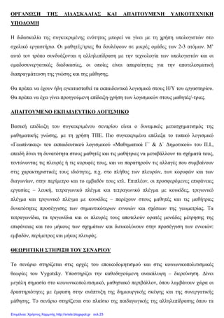 ΟΡΓΑΝΩΣΗ ΤΗΣ ∆Ι∆ΑΣΚΑΛΙΑΣ ΚΑΙ ΑΠΑΙΤΟΥΜΕΝΗ ΥΛΙΚΟΤΕΧΝΙΚΗ
ΥΠΟ∆ΟΜΗ
Η διδασκαλία της συγκεκριµένης ενότητας µπορεί να γίνει µε τη χρήση υπολογιστών στο
σχολικό εργαστήριο. Οι µαθητές/τριες θα δουλέψουν σε µικρές οµάδες των 2-3 ατόµων. Μ’
αυτό τον τρόπο συνδυάζονται η αλληλεπίδραση µε την τεχνολογία των υπολογιστών και οι
οµαδοσυνεργατικές διαδικασίες, οι οποίες είναι απαραίτητες για την αποτελεσµατική
διαπραγµάτευση της γνώσης και της µάθησης.
Θα πρέπει να έχουν ήδη εγκατασταθεί τα εκπαιδευτικά λογισµικά στους Η/Υ του εργαστηρίου.
Θα πρέπει να έχει γίνει προηγούµενη επίδειξη-χρήση των λογισµικών στους µαθητές/-τριες.
ΑΠΑΙΤΟΥΜΕΝΟ ΕΚΠΑΙ∆ΕΥΤΙΚΟ ΛΟΓΙΣΜΙΚΟ
Βασική επιδίωξη του συγκεκριµένου σεναρίου είναι ο δυναµικός µετασχηµατισµός της
µαθηµατικής γνώσης, µε τη χρήση ΤΠΕ. Πιο συγκεκριµένα επέλεξα το τοπικό λογισµικό
«Γεωπίνακας» του εκπαιδευτικού λογισµικού «Μαθηµατικά Γ΄ & ∆΄ ∆ηµοτικού» του Π.Ι.,
επειδή δίνει τη δυνατότητα στους µαθητές και τις µαθήτριες να µεταβάλλουν τα σχήµατά τους,
τεντώνοντας τις πλευρές ή τις κορυφές τους, και να παρατηρούν τις αλλαγές που συµβαίνουν
στις χαρακτηριστικές τους ιδιότητες, π.χ. στο πλήθος των πλευρών, των κορυφών και των
διαγωνίων, στην περίµετρο και το εµβαδόν τους κτλ. Επιπλέον, οι προσφερόµενες επιφάνειες
εργασίας – λευκή, τετραγωνικό πλέγµα και τετραγωνικό πλέγµα µε κουκίδες, τριγωνικό
πλέγµα και τριγωνικό πλέγµα µε κουκίδες – παρέχουν στους µαθητές και τις µαθήτριες
δυνατότητες προσέγγισης των σηµαντικότερων εννοιών και σχέσεων της γεωµετρίας. Τα
τετραγωνίδια, τα τριγωνίδια και οι πλευρές τους αποτελούν ορατές µονάδες µέτρησης της
επιφάνειας και του µήκους των σχηµάτων και διευκολύνουν στην προσέγγιση των εννοιών:
εµβαδόν, περίµετρος και µήκος πλευράς.
ΘΕΩΡΗΤΙΚΗ ΣΤΗΡΙΞΗ ΤΟΥ ΣΕΝΑΡΙΟΥ
Το σενάριο στηρίζεται στις αρχές του εποικοδοµητισµού και στις κοινωνικοπολιτισµικές
θεωρίες του Vygotsky. Υποστηρίζει την καθοδηγούµενη ανακάλυψη – διερεύνηση. ∆ίνει
µεγάλη σηµασία στο κοινωνικοπολιτισµικό, µαθησιακό περιβάλλον, όπου λαµβάνουν χώρα οι
δραστηριότητες µε έµφαση στην ανάπτυξη της δηµιουργικής σκέψης και της συνεργατικής
µάθησης. Το σενάριο στηρίζεται στο πλαίσιο της παιδαγωγικής της αλληλεπίδρασης όπου τα
Επιμέλεια: Χρήστος Χαρμπής http://xristx.blogspot.gr σελ.23
 