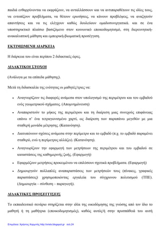 παιδιά ενθαρρύνονται να εκφράζουν, να ανταλλάσσουν και να αντιπαραθέτουν τις ιδέες τους,
να εντοπίζουν προβλήµατα, να θέτουν ερωτήσεις, να κάνουν προβλέψεις, να αναζητούν
απαντήσεις και να τις ελέγχουν καθώς δουλεύουν οµαδοσυνεργατικά. και σε ένα
υποστηρικτικό πλαίσιο βασιζόµενο στον κοινωνικό εποικοδοµητισµό, στη διερευνητική-
ανακαλυπτική µάθηση και εµπειρική-βιωµατική προσέγγιση.
ΕΚΤΙΜΩΜΕΝΗ ∆ΙΑΡΚΕΙΑ
Η διάρκεια του είναι περίπου 2 διδακτικές ώρες.
∆Ι∆ΑΚΤΙΚΟΙ ΣΤΟΧΟΙ
(Ανάλογα µε τα επίπεδα µάθησης).
Μετά τη διδασκαλία της ενότητας οι µαθητές/τριες να:
• Αναγνωρίζουν τις διαφορές ανάµεσα στον υπολογισµό της περιµέτρου και του εµβαδού
ενός γεωµετρικού σχήµατος. (Αποµνηµόνευση)
• Αναπαριστούν το µήκος της περιµέτρου και τη διαίρεση µιας συνεχούς επιφάνειας
επάνω σ’ ένα τετραγωνισµένο χαρτί, ως διαίρεση των παραπάνω µεγεθών µε µια
σταθερή µονάδα µέτρησης. (Κατανόηση).
• ∆ιατυπώνουν σχέσεις ανάµεσα στην περίµετρο και το εµβαδό (π.χ. το εµβαδό παραµένει
σταθερό, ενώ η περίµετρος αλλάζει). (Κατανόηση).
• Αναγνωρίζουν την εφαρµογή των µετρήσεων της περιµέτρου και του εµβαδού σε
καταστάσεις της καθηµερινής ζωής. (Εφαρµογή)
• Εφαρµόζουν µετρήσεις προκειµένου να επιλύσουν σχετικά προβλήµατα. (Εφαρµογή)
• ∆ηµιουργούν πολλαπλές αναπαραστάσεις των µετρήσεών τους (πίνακες, γραφικές
παραστάσεις) χρησιµοποιώντας εργαλεία του σύγχρονου πολιτισµού (ΤΠΕ).
(∆ηµιουργία – σύνθεση – παραγωγή).
∆Ι∆ΑΚΤΙΚΕΣ ΠΡΟΣΕΓΓΙΣΕΙΣ
Το εκπαιδευτικό σενάριο στηρίζεται στην ιδέα της οικοδόµησης της γνώσης από τον ίδιο το
µαθητή ή τη µαθήτρια (εποικοδοµητισµός), καθώς αυτός/ή στην προσπάθειά του αυτή
Επιμέλεια: Χρήστος Χαρμπής http://xristx.blogspot.gr σελ.24
 