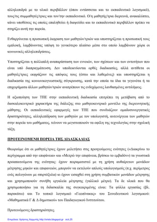 αλληλεπιδρά µε το υλικό περιβάλλον (όπου εντάσσεται και το εκπαιδευτικό λογισµικό),
τους/τις συµµαθητές/τριες και τον/την εκπαιδευτικό. Ο/η µαθητής/τρια διερευνά, ανακαλύπτει,
κάνει υποθέσεις τις οποίες επαληθεύει ή διαψεύδει και το εκπαιδευτικό περιβάλλον πρέπει να
στηρίζει αυτή την πορεία.
Ενθαρρύνεται η προσωπική έκφραση των µαθητών/τριών και υποστηρίζεται η προσωπική τους
εµπλοκή, λαµβάνοντας υπόψη το γενικότερο πλαίσιο µέσα στο οποίο λαµβάνουν χώρα οι
κοινωνικές αλληλεπιδράσεις.
Υποστηρίζεται η πολλαπλή αναπαράσταση των εννοιών, των σχέσεων και των οντοτήτων που
είναι υπό διαπραγµάτευση. ∆εν υποδεικνύονται ορθές διαδικασίες, αλλά αντίθετα οι
µαθητές/τριες εκφράζουν τις απόψεις τους (έστω και λαθεµένες) και υποστηρίζεται η
διαδικασία της κοινωνικογνωστικής σύγκρουσης, κατά την οποία τα ίδια τα γεγονότα ή τα
επιχειρήµατα άλλων µαθητών/τριών ανατρέπουν τις ενδεχόµενες λανθασµένες αντιλήψεις.
Η αξιοποίηση των ΤΠΕ στην εκπαιδευτική διαδικασία επιτρέπει τη µετάβαση από το
δασκαλοκεντρικό χαρακτήρα της διάλεξης στο µαθητοκεντρικό µοντέλο της διερευνητικής
µάθησης. Οι εκπαιδευτικές εφαρµογές των ΤΠΕ που συνδυάζουν οµαδοσυνεργατικές
δραστηριότητες, αλληλεπίδραση των µαθητών µε τον υπολογιστή, αυτενέργεια των µαθητών
στην πορεία του µαθήµατος, τείνουν να µεγιστοποιούν τα οφέλη της τεχνολογίας στην σχολική
τάξη.
ΠΡΟΤΕΙΝΟΜΕΝΗ ΠΟΡΕΙΑ ΤΗΣ ∆Ι∆ΑΣΚΑΛΙΑΣ
Θεωρούµε ότι οι µαθητές/τριες έχουν µελετήσει στις προηγούµενες ενότητες («∆ιακρίνω το
περίγραµµα από την επιφάνεια» και «Μετρώ την επιφάνεια, βρίσκω το εµβαδόν») τα γνωστικά
προαπαιτούµενα της ενότητας: έχουν πειραµατιστεί µε τη χρήση αυθαίρετων µονάδων
µέτρησης µηκών και επιφανειών, µπορούν να εκτελούν απλούς υπολογισµούς (π.χ. περίµετρος
ενός πολυγώνου µε σπιρτόξυλα) κι έχουν εισαχθεί στη χρήση συµβατικών µονάδων µέτρησης
και χρησιµοποιούν συνήθη εργαλεία µέτρησης (γαλλικό µέτρο). Τα δε υλικά που θα
χρησιµοποιήσω για τη διδασκαλία της συγκεκριµένης είναι: Τα φύλλα εργασίας (βλ.
παρακάτω) και Το τοπικό λογισµικό «Γεωπίνακας» του Συνοδευτικού λογισµικού:
«Μαθηµατικά Γ & ∆ δηµοτικού» του Παιδαγωγικού Ινστιτούτου.
Προτεινόµενες δραστηριότητες.
Επιμέλεια: Χρήστος Χαρμπής http://xristx.blogspot.gr σελ.25
 