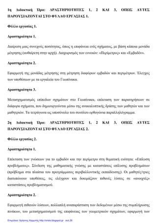 1η ∆ιδακτική Ώρα: ∆ΡΑΣΤΗΡΙΟΤΗΤΕΣ 1, 2 ΚΑΙ 3, ΟΠΩΣ ΑΥΤΕΣ
ΠΑΡΟΥΣΙΑΖΟΝΤΑΙ ΣΤΟ ΦΥΛΛΟ ΕΡΓΑΣΙΑΣ 1.
Φύλλο εργασίας 1.
∆ραστηριότητα 1.
∆ιαίρεση µιας συνεχούς ποσότητας, όπως η επιφάνεια ενός σχήµατος, µε βάση κάποια µονάδα
µέτρησης (αυθαίρετη στην αρχή). ∆ιαχωρισµός των εννοιών: «Περίµετρος» και «Εµβαδόν».
∆ραστηριότητα 2.
Εφαρµογή της µονάδας µέτρησης στη µέτρηση διαφόρων εµβαδών και περιµέτρων. Έλεγχος
των υποθέσεων µε τα εργαλεία του Γεωπίνακα.
∆ραστηριότητα 3.
Μετασχηµατισµός επίπεδων σχηµάτων στο Γεωπίνακα, επέκταση των παρατηρήσεων σε
διάφορα σχήµατα, που δηµιουργούνται µέσω της ανακαλυπτικής δράσης των µαθητών και των
µαθητριών. Τα τετράγωνα ως υποσύνολο του συνόλου ορθογώνια παραλληλόγραµµα.
2η ∆ιδακτική Ώρα: ∆ΡΑΣΤΗΡΙΟΤΗΤΕΣ 1, 2 ΚΑΙ 3, ΟΠΩΣ ΑΥΤΕΣ
ΠΑΡΟΥΣΙΑΖΟΝΤΑΙ ΣΤΟ ΦΥΛΛΟ ΕΡΓΑΣΙΑΣ 2.
Φύλλο εργασίας 2.
∆ραστηριότητα 1.
Επέκταση των γνώσεων για το εµβαδόν και την περίµετρο στη θεµατική ενότητα: «Επίλυση
προβλήµατος». Σύνδεση της µαθηµατικής γνώσης µε καταστάσεις επίλυσης προβληµάτων
(πρόβληµα στα πλαίσια του προγράµµατος περιβαλλοντικής εκπαίδευσης). Οι µαθητές/τριες
διατυπώνουν υποθέσεις, τις ελέγχουν και δοκιµάζουν πιθανές λύσεις σε «ανοιχτές»
καταστάσεις προβληµατισµού.
∆ραστηριότητα 2.
Εφαρµογή πιθανών λύσεων, πολλαπλή αναπαράσταση των δεδοµένων µέσω της συµπλήρωσης
πινάκων, του µετασχηµατισµού της επιφάνειας των γεωµετρικών σχηµάτων, εφαρµογή των
Επιμέλεια: Χρήστος Χαρμπής http://xristx.blogspot.gr σελ.26
 