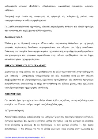 µαθηµατικών εννοιών «Εµβαδόν», «Περίµετρος», «∆ιαστάσεις σχήµατος», «µήκος»,
«πλάτος».
Εισαγωγή στην έννοια της συνάρτησης ως εφαρµογή της µαθηµατικής γνώσης στην
κατηγοριοποίηση και επίλυση προβληµάτων.
Πολλαπλή αναπαράσταση της γνώσης, µέσω της συµπλήρωσης πινάκων, που οδηγεί τη σκέψη
στη γενίκευση, και συµπλήρωση φύλλου εργασίας.
∆ραστηριότητα 3.
Σύνδεση µε τη θεµατική ενότητα: «Στατιστική», παρουσίαση δεδοµένων µε τη µορφή
γραφικής παράστασης, διατύπωση συµπερασµάτων, που οδηγούν στη λήψη αποφάσεων.
Επέκταση του σεναρίου όσον αφορά το ρόλο της στατιστικής στη σύγχρονη καθηµερινότητα
και χρησιµότητα των γραφικών παραστάσεων στην επίλυση προβληµάτων και στη λήψη
αποφάσεων µέσω της ερµηνείας τους.
ΕΠΕΚΤΑΣΙΜΟΤΗΤΑ ΤΟΥ ΣΕΝΑΡΙΟΥ.
Συζητούµε µε τους µαθητές και τις µαθήτριες για το ρόλο της στατιστικής στην καθηµερινή
ζωή (οπτικός – µαθηµατικός γραµµατισµός) και πώς συνδέεται αυτή µε την επίλυση
προβληµάτων και τη λήψη αποφάσεων. Εξειδικεύω τη συζήτηση σ’ εάν υποθετικό πρόγραµµα
περιβαλλοντικής εκπαίδευσης µε στόχο την ανάπλαση του αύλειου χώρου, όπου εµπλέκεται
και η δραστηριότητα της µέτρησης επιφάνειας.
ΑΞΙΟΛΟΓΗΣΗ.
Ο/η εκπ/κός έχει την ευχέρεια να επιλέξει κάποια ή όλες τις φάσεις για την αξιολόγηση του
σεναρίου του. Έτσι το σενάριο µπορεί να αξιολογηθεί ως προς:
1) Την ανταπόκριση:
Αξιολογείται ο βαθµός ανταπόκρισης των µαθητών/-τριών στις δραστηριότητες του σεναρίου.
Κεντρικό ερώτηµα: Σας άρεσε το σενάριο; Άλλες ερωτήσεις: Πώς σου φάνηκαν οι εργασίες;
Ήταν δύσκολες ή εύκολες; Τι σε δυσκόλεψε; Τι σου φάνηκε εύκολο; Τι σου άρεσε
περισσότερο; Τι θα άλλαζες για να το κάνεις καλύτερο; Πώς ένιωσες όταν τέλειωσες τις
Επιμέλεια: Χρήστος Χαρμπής http://xristx.blogspot.gr σελ.27
 