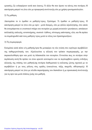 εργασίες; Σε ενδιαφέρουν αυτά που έκανες; Τι άλλο θα σου άρεσε να κάνεις στο σενάριο; Η
αποτίµηση µπορεί να γίνει είτε µε προφορική συνέντευξη είτε µε χρήση ερωτηµατολογίου.
2) Τη µάθηση.
Αποτιµάται το τι έµαθαν οι µαθητές/-τριες. Ερώτηµα: Τι έµαθαν οι µαθητές/-τριες. Η
αποτίµηση µπορεί να γίνει είτε µε πριν - µετά δοκιµές, είτε µε φύλλο αξιολόγησης, στο οποίο
θα αναγράφονται οι γνωστικοί στόχοι του σεναρίου µε µορφή ανοικτών ερωτήσεων, ασκήσεων
πολλαπλής επιλογής, αντιστοίχισης, σωστού -λάθους, σύντοµης απάντησης, κλπ, και θα πρέπει
να συµπληρωθεί από τους µαθητές/-τριες µετά το τέλος των δραστηριοτήτων.
3) Τη συµπεριφορά.
Εκτιµάται κατά πόσο ο/η µαθητής/τρια θα µεταφέρει τη νέα γνώση στο ευρύτερο περιβάλλον
της καθηµερινότητάς του. Αξιολογείται η αλλαγή του τρόπου συµπεριφοράς, µε την
παρακολούθηση πριν και µετά τη διδασκαλία του σεναρίου. Εννοείται πως το σενάριο στην
περίπτωση αυτή θα πρέπει να είναι αρκετά εκτεταµένο και να περιλαµβάνει ορατές ενδείξεις
αλλαγής της στάσης του µαθητή.(πχ σενάρια διαθεµατικά ή ευέλικτης ζώνης σχετικά µε το
περιβάλλον ή µε τους ρόλους στις οµάδες (οικογένεια, τάξη, παιχνίδι, αθλητισµός). Η
αποτίµηση µπορεί να γίνει µε κλείδα παρατήρησης του δασκάλου ή µε προσωπική συνέντευξη
για τις πριν και µετά στάσεις ζωής του µαθητή.
Επιμέλεια: Χρήστος Χαρμπής http://xristx.blogspot.gr σελ.28
 