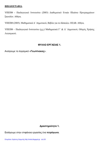 ΒΙΒΛΙΟΓΡΑΦΙΑ
ΥΠΕΠΘ - Παιδαγωγικό Ινστιτούτο (2003) ∆ιαθεµατικό Ενιαίο Πλαίσιο Προγραµµάτων
Σπουδών. Αθήνα.
ΥΠΕΠΘ (2005). Μαθηµατικά ∆΄ ∆ηµοτικού, Βιβλίο για το δάσκαλο. ΟΕ∆Β. Αθήνα.
ΥΠΕΠΘ – Παιδαγωγικό Ινστιτούτο (χ.χ.) Μαθηµατικά Γ΄ & ∆΄ ∆ηµοτικού, Οδηγός Χρήσης
Λογισµικού.
ΦΥΛΛΟ ΕΡΓΑΣΙΑΣ 1.
Ανοίγουµε το λογισµικό «Γεωπίνακας».
∆ραστηριότητα 1.
Εισάγουµε στην επιφάνεια εργασίας ένα τετράγωνο.
Επιμέλεια: Χρήστος Χαρμπής http://xristx.blogspot.gr σελ.30
 