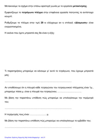 Μετακινούµε το σχήµα στην επάνω αριστερή γωνία µε το εργαλείο µετακίνησης.
Εµφανίζουµε το τετράγωνο πλέγµα στην επιφάνεια εργασία πατώντας το αντίστοιχο
κουµπί.
Ρυθµίζουµε το πλέγµα στην τιµή 29 κι ελέγχουµε αν η επιλογή «∆έσµευση» είναι
ενεργοποιηµένη.
Η εικόνα που έχετε µπροστά σας θα είναι η εξής:
Τι παρατηρήσεις µπορούµε να κάνουµε γι’ αυτό το τετράγωνο, που έχουµε µπροστά
µας;
……………………………………………………………………………
Αν υποθέσουµε ότι η πλευρά κάθε τετραγώνου του τετραγωνικού πλέγµατος είναι 1µ.,
µπορούµε πόσα µ. είναι η πλευρά του τετραγώνου; ………………………….
Με βάση την παραπάνω υπόθεση πώς µπορούµε να υπολογίσουµε την περίµετρό
του;
……………………………………………………………………………
Η περίµετρός τους είναι: ………………… µ.
Με βάση την παραπάνω υπόθεση πώς µπορούµε να υπολογίσουµε το εµβαδόν του;
……………………………………………………………………………
Επιμέλεια: Χρήστος Χαρμπής http://xristx.blogspot.gr σελ.31
 