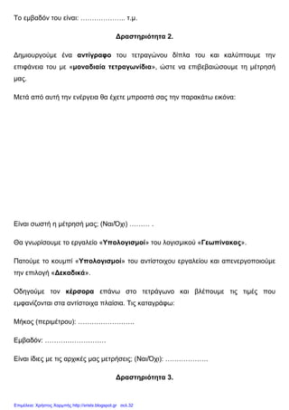 Το εµβαδόν του είναι: ……………….. τ.µ.
∆ραστηριότητα 2.
∆ηµιουργούµε ένα αντίγραφο του τετραγώνου δίπλα του και καλύπτουµε την
επιφάνεια του µε «µοναδιαία τετραγωνίδια», ώστε να επιβεβαιώσουµε τη µέτρησή
µας.
Μετά από αυτή την ενέργεια θα έχετε µπροστά σας την παρακάτω εικόνα:
Είναι σωστή η µέτρησή µας; (Ναι/Όχι) ……… .
Θα γνωρίσουµε το εργαλείο «Υπολογισµοί» του λογισµικού «Γεωπίνακας».
Πατούµε το κουµπί «Υπολογισµοί» του αντίστοιχου εργαλείου και απενεργοποιούµε
την επιλογή «∆εκαδικά».
Οδηγούµε τον κέρσορα επάνω στο τετράγωνο και βλέπουµε τις τιµές που
εµφανίζονται στα αντίστοιχα πλαίσια. Τις καταγράφω:
Μήκος (περιµέτρου): …………………….
Εµβαδόν: ………………………
Είναι ίδιες µε τις αρχικές µας µετρήσεις; (Ναι/Όχι): ……………….
∆ραστηριότητα 3.
Επιμέλεια: Χρήστος Χαρμπής http://xristx.blogspot.gr σελ.32
 
