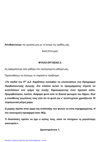 Αποθηκεύουµε την εργασία µας µε το όνοµα της οµάδας µας.
Καλή Επιτυχία!
ΦΥΛΛΟ ΕΡΓΑΣΙΑΣ 2.
Ας εφαρµόσουµε όσα µάθαµε στο προηγούµενο µάθηµά µας.
Προσπαθούµε να λύσουµε το παρακάτω πρόβληµα:
«Τα παιδιά του 9ου
∆.Σ. Καρδίτσας ανέλαβαν να υλοποιήσουν ένα Πρόγραµµα
Περιβαλλοντικής Αγωγής. Στα πλαίσια αυτού το προγράµµατος έπρεπε να
αναπλάσουν ένα τµήµα της αυλής, δηµιουργώντας έναν σχολικό κήπο.
Προµηθεύτηκαν, λοιπόν, διάφορα φυτά από το δασικό φυτώριο του δήµου. Εκεί
ο υπεύθυνος γεωπόνος τους είπε ότι τα φυτά για ν’ αναπτυχτούν χρειάζονται 16
τετραγωνικά µέτρα χώρο.
Ο χώρος πρέπει στην αρχή της ανάπτυξης των φυτών να είναι περιφραγµένος. Η
πιο οικονοµική προσφορά ήταν 5€/µ.
Τι διαστάσεις πρέπει να έχει ο κήπος τους, ώστε να πετύχουν τη µεγαλύτερη
οικονοµία;».
∆ραστηριότητα 1.
Επιμέλεια: Χρήστος Χαρμπής http://xristx.blogspot.gr σελ.34
 