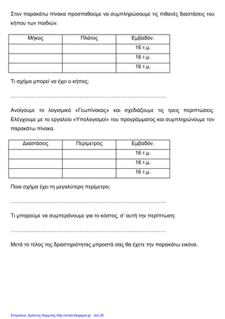 Στον παρακάτω πίνακα προσπαθούµε να συµπληρώσουµε τις πιθανές διαστάσεις του
κήπου των παιδιών.
Μήκος Πλάτος Εµβαδόν.
16 τ.µ.
16 τ.µ.
16 τ.µ.
Τι σχήµα µπορεί να έχει ο κήπος;
…………………………………………………………………………….
Ανοίγουµε το λογισµικό «Γεωπίνακας» και σχεδιάζουµε τις τρεις περιπτώσεις.
Ελέγχουµε µε το εργαλείο «Υπολογισµοί» του προγράµµατος και συµπληρώνουµε τον
παρακάτω πίνακα.
∆ιαστάσεις Περίµετρος Εµβαδόν.
16 τ.µ.
16 τ.µ.
16 τ.µ.
Ποιο σχήµα έχει τη µεγαλύτερη περίµετρο;
…………………………………………………………………………….
Τι µπορούµε να συµπεράνουµε για το κόστος, σ’ αυτή την περίπτωση;
…………………………………………………………………………….
Μετά το τέλος της δραστηριότητας µπροστά σας θα έχετε την παρακάτω εικόνα.
Επιμέλεια: Χρήστος Χαρμπής http://xristx.blogspot.gr σελ.35
 