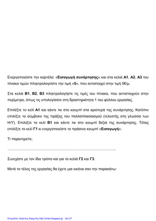 Ενεργοποιείστε την καρτέλα: «Εισαγωγή συνάρτησης» και στα κελιά Α1, Α2, Α3 του
πίνακα τιµών πληκτρολογείστε την τιµή «5», που αντιστοιχεί στην τιµή 5€/µ.
Στα κελιά Β1, Β2, Β3 πληκτρολογήστε τις τιµές του πίνακα, που αντιστοιχούν στην
περίµετρο, όπως τις υπολογίσατε στη δραστηριότητα 1 του φύλλου εργασίας.
Επιλέξτε το κελί Α1 και κάντε τικ στο κουµπί στα αριστερά της συνάρτησης. Κατόπιν
επιλέξτε το σύµβολο της πράξης του πολλαπλασιασµού (τελεστής στη γλώσσα των
Η/Υ). Επιλέξτε το κελί Β1 και κάντε τικ στο κουµπί δεξιά της συνάρτησης. Τέλος
επιλέξτε το κελί Γ1 κι ενεργοποιείστε το πράσινο κουµπί «Εισαγωγή».
Τι παρατηρείτε;
……………………………………………………………………………..
Συνεχίστε µε τον ίδιο τρόπο και για τα κελιά Γ2 και Γ3.
Μετά το τέλος της εργασίας θα έχετε µια εικόνα σαν την παρακάτω:
Επιμέλεια: Χρήστος Χαρμπής http://xristx.blogspot.gr σελ.37
 