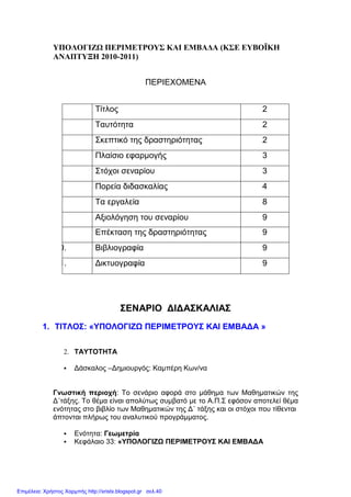 ΥΠΟΛΟΓΙΖΩ ΠΕΡΙΜΕΤΡΟΥΣ ΚΑΙ ΕΜΒΑ∆Α (ΚΣΕ ΕΥΒΟΪΚΗ
ΑΝΑΠΤΥΞΗ 2010-2011)
ΠΕΡΙΕΧΟΜΕΝΑ
Τίτλος 2
Ταυτότητα 2
Σκεπτικό της δραστηριότητας 2
Πλαίσιο εφαρµογής 3
Στόχοι σεναρίου 3
Πορεία διδασκαλίας 4
Τα εργαλεία 8
Αξιολόγηση του σεναρίου 9
Επέκταση της δραστηριότητας 9
10. Βιβλιογραφία 9
11. ∆ικτυογραφία 9
ΣΕΝΑΡΙΟ ∆Ι∆ΑΣΚΑΛΙΑΣ
1. ΤΙΤΛΟΣ: «ΥΠΟΛΟΓΙΖΩ ΠΕΡΙΜΕΤΡΟΥΣ ΚΑΙ ΕΜΒΑ∆Α »
2. ΤΑΥΤΟΤΗΤΑ
∆άσκαλος –∆ηµιουργός: Καµπέρη Κων/να
Γνωστική περιοχή: Το σενάριο αφορά στο µάθηµα των Μαθηµατικών της
∆΄τάξης. Το θέµα είναι απολύτως συµβατό µε το Α.Π.Σ εφόσον αποτελεί θέµα
ενότητας στο βιβλίο των Μαθηµατικών της ∆΄ τάξης και οι στόχοι που τίθενται
άπτονται πλήρως του αναλυτικού προγράµµατος.
Ενότητα: Γεωµετρία
Κεφάλαιο 33: «ΥΠΟΛΟΓΙΖΩ ΠΕΡΙΜΕΤΡΟΥΣ ΚΑΙ ΕΜΒΑ∆Α
Επιμέλεια: Χρήστος Χαρμπής http://xristx.blogspot.gr σελ.40
 