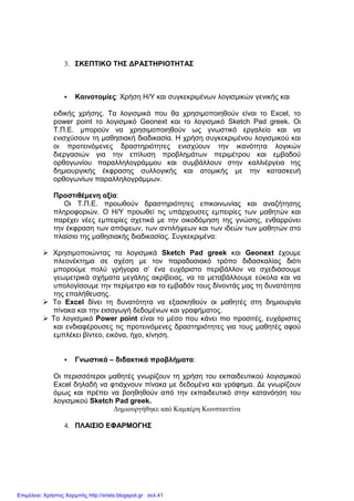 3. ΣΚΕΠΤΙΚΟ ΤΗΣ ∆ΡΑΣΤΗΡΙΟΤΗΤΑΣ
Καινοτοµίες: Χρήση Η/Υ και συγκεκριµένων λογισµικών γενικής και
ειδικής χρήσης. Τα λογισµικά που θα χρησιµοποιηθούν είναι το Excel, το
power point το λογισµικό Geonext και το λογισµικό Sketch Pad greek. Οι
Τ.Π.Ε. µπορούν να χρησιµοποιηθούν ως γνωστικό εργαλείο και να
ενισχύσουν τη µαθησιακή διαδικασία. Η χρήση συγκεκριµένου λογισµικού και
οι προτεινόµενες δραστηριότητες ενισχύουν την ικανότητα λογικών
διεργασιών για την επίλυση προβληµάτων περιµέτρου και εµβαδού
ορθογωνίου παραλληλογράµµου και συµβάλλουν στην καλλιέργεια της
δηµιουργικής έκφρασης συλλογικής και ατοµικής µε την κατασκευή
ορθογωνίων παραλληλογράµµων.
Προστιθέµενη αξία:
Οι Τ.Π.Ε. προωθούν δραστηριότητες επικοινωνίας και αναζήτησης
πληροφοριών. Ο Η/Υ προωθεί τις υπάρχουσες εµπειρίες των µαθητών και
παρέχει νέες εµπειρίες σχετικά µε την οικοδόµηση της γνώσης, ενθαρρύνει
την έκφραση των απόψεων, των αντιλήψεων και των ιδεών των µαθητών στο
πλαίσιο της µαθησιακής διαδικασίας. Συγκεκριµένα:
Χρησιµοποιώντας τα λογισµικά Sketch Pad greek και Geonext έχουµε
πλεονέκτηµα σε σχέση µε τον παραδοσιακό τρόπο διδασκαλίας διότι
µπορούµε πολύ γρήγορα σ’ ένα ευχάριστο περιβάλλον να σχεδιάσουµε
γεωµετρικά σχήµατα µεγάλης ακρίβειας, να τα µεταβάλλουµε εύκολα και να
υπολογίσουµε την περίµετρο και το εµβαδόν τους δίνοντάς µας τη δυνατότητα
της επαλήθευσης.
Το Excel δίνει τη δυνατότητα να εξασκηθούν οι µαθητές στη δηµιουργία
πίνακα και την εισαγωγή δεδοµένων και γραφήµατος.
Το λογισµικό Power point είναι το µέσο που κάνει πιο προσιτές, ευχάριστες
και ενδιαφέρουσες τις προτεινόµενες δραστηριότητες για τους µαθητές αφού
εµπλέκει βίντεο, εικόνα, ήχο, κίνηση.
Γνωστικά – διδακτικά προβλήµατα:
Οι περισσότεροι µαθητές γνωρίζουν τη χρήση του εκπαιδευτικού λογισµικού
Excel δηλαδή να φτιάχνουν πίνακα µε δεδοµένα και γράφηµα. ∆ε γνωρίζουν
όµως και πρέπει να βοηθηθούν από την εκπαιδευτικό στην κατανόηση του
λογισµικού Sketch Pad greek.
∆ηµιουργήθηκε από Καµπέρη Κωνσταντίνα
4. ΠΛΑΙΣΙΟ ΕΦΑΡΜΟΓΗΣ
Επιμέλεια: Χρήστος Χαρμπής http://xristx.blogspot.gr σελ.41
 