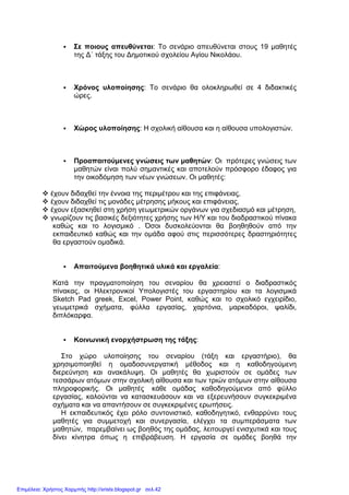 Σε ποιους απευθύνεται: Το σενάριο απευθύνεται στους 19 µαθητές
της ∆΄ τάξης του ∆ηµοτικού σχολείου Αγίου Νικολάου.
Χρόνος υλοποίησης: Το σενάριο θα ολοκληρωθεί σε 4 διδακτικές
ώρες.
Χώρος υλοποίησης: Η σχολική αίθουσα και η αίθουσα υπολογιστών.
Προαπαιτούµενες γνώσεις των µαθητών: Οι πρότερες γνώσεις των
µαθητών είναι πολύ σηµαντικές και αποτελούν πρόσφορο έδαφος για
την οικοδόµηση των νέων γνώσεων. Οι µαθητές:
έχουν διδαχθεί την έννοια της περιµέτρου και της επιφάνειας,
έχουν διδαχθεί τις µονάδες µέτρησης µήκους και επιφάνειας,
έχουν εξασκηθεί στη χρήση γεωµετρικών οργάνων για σχεδιασµό και µέτρηση,
γνωρίζουν τις βασικές δεξιότητες χρήσης των Η/Υ και του διαδραστικού πίνακα
καθώς και το λογισµικό . Όσοι δυσκολεύονται θα βοηθηθούν από την
εκπαιδευτικό καθώς και την οµάδα αφού στις περισσότερες δραστηριότητες
θα εργαστούν οµαδικά.
Απαιτούµενα βοηθητικά υλικά και εργαλεία:
Κατά την πραγµατοποίηση του σεναρίου θα χρειαστεί ο διαδραστικός
πίνακας, οι Ηλεκτρονικοί Υπολογιστές του εργαστηρίου και τα λογισµικά
Sketch Pad greek, Excel, Power Point, καθώς και το σχολικό εγχειρίδιο,
γεωµετρικά σχήµατα, φύλλα εργασίας, χαρτόνια, µαρκαδόροι, ψαλίδι,
διπλόκαρφα.
Κοινωνική ενορχήστρωση της τάξης:
Στο χώρο υλοποίησης του σεναρίου (τάξη και εργαστήριο), θα
χρησιµοποιηθεί η οµαδοσυνεργατική µέθοδος και η καθοδηγούµενη
διερεύνηση και ανακάλυψη. Οι µαθητές θα χωριστούν σε οµάδες των
τεσσάρων ατόµων στην σχολική αίθουσα και των τριών ατόµων στην αίθουσα
πληροφορικής. Οι µαθητές κάθε οµάδας καθοδηγούµενοι από φύλλο
εργασίας, καλούνται να κατασκευάσουν και να εξερευνήσουν συγκεκριµένα
σχήµατα και να απαντήσουν σε συγκεκριµένες ερωτήσεις.
Η εκπαιδευτικός έχει ρόλο συντονιστικό, καθοδηγητικό, ενθαρρύνει τους
µαθητές για συµµετοχή και συνεργασία, ελέγχει τα συµπεράσµατα των
µαθητών, παρεµβαίνει ως βοηθός της οµάδας, λειτουργεί ενισχυτικά και τους
δίνει κίνητρα όπως η επιβράβευση. Η εργασία σε οµάδες βοηθά την
Επιμέλεια: Χρήστος Χαρμπής http://xristx.blogspot.gr σελ.42
 