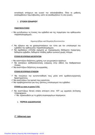 ανταλλαγή απόψεων και ευνοεί την αλληλοβοήθεια. Όλοι οι µαθητές
αναλαµβάνουν πρωτοβουλίες, ώστε να οικοδοµήσουν τη νέα γνώση.
5. ΣΤΟΧΟΙ ΣΕΝΑΡΙΟΥ
ΓΝΩΣΤΙΚΟΙ ΣΤΟΧΟΙ
Να εµπεδώσουν τις έννοιες του εµβαδού και της περιµέτρου του ορθογωνίου
παραλληλογράµµου.
∆ηµιουργήθηκε από Καµπέρη Κωνσταντίνα
Να εξάγουν και να χρησιµοποιήσουν τον τύπο για τον υπολογισµό του
εµβαδού του ορθογωνίου παραλληλογράµµου.
Να σχεδιάζουν επίπεδα σχήµατα µε περιορισµούς (δεδοµένη περίµετρος,
δεδοµένο εµβαδόν, δεδοµένο πλήθος ορθών γωνιών) χωρίς πλέγµα.
ΣΤΟΧΟΙ ΣΕ ΕΠΙΠΕ∆Ο ∆ΕΞΙΟΤΗΤΩΝ
Να αναπτύξουν δεξιότητες χρήσης των γεωµετρικών οργάνων.
Να ασκήσουν αισθησιοκινητικές ενέργειες στην οθόνη του διαδραστικού
πίνακα.
Να αναπτύξουν δεξιότητες συνεργασίας.
ΣΤΟΧΟΙ ΣΕ ΕΠΙΠΕ∆Ο ΣΤΑΣΕΩΝ
Να τονώσουν την αυτοπεποίθησή τους µέσα από οµαδοσυνεργατικές
δραστηριότητες.
Να αναπτύξουν την κριτική τους ικανότητα.
Να προβληµατιστούν για τους τρόπους υπολογισµού του εµβαδού.
ΣΤΟΧΟΙ ως προς τη χρηση Τ.Π.Ε.
Να αναπτύξουν θετική στάση απέναντι στον Η/Υ ως εργαλείο άντλησης
πληροφοριών.
Να εξοικειωθούν µε τη χρήση συγκεκριµένων λογισµικών.
6. ΠΟΡΕΙΑ ∆Ι∆ΑΣΚΑΛΙΑΣ
1η
διδακτική ώρα
Επιμέλεια: Χρήστος Χαρμπής http://xristx.blogspot.gr σελ.43
 