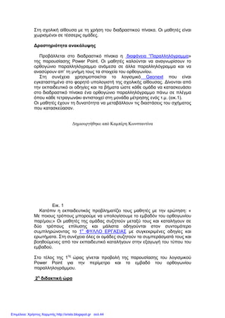 Στη σχολική αίθουσα µε τη χρήση του διαδραστικού πίνακα. Οι µαθητές είναι
χωρισµένοι σε τέσσερις οµάδες.
∆ραστηριότητα ανακάλυψης
Προβάλλεται στο διαδραστικό πίνακα η διαφάνεια “Παραλληλόγραµµα»
της παρουσίασης Power Point. Οι µαθητές καλούνται να αναγνωρίσουν το
ορθογώνιο παραλληλόγραµµο ανάµεσα σε άλλα παραλληλόγραµµα και να
ανασύρουν απ’ τη µνήµη τους τα στοιχεία του ορθογωνίου.
Στη συνέχεια χρησιµοποιείται το λογισµικό Geonext που είναι
εγκαταστηµένο στο φορητό υπολογιστή της σχολικής αίθουσας. ∆ίνονται από
την εκπαιδευτικό οι οδηγίες και τα βήµατα ώστε κάθε οµάδα να κατασκευάσει
στο διαδραστικό πίνακα ένα ορθογώνιο παραλληλόγραµµο πάνω σε πλέγµα
όπου κάθε τετραγωνάκι αντιστοιχεί στη µονάδα µέτρησης ενός τ.µ. (εικ.1).
Οι µαθητές έχουν τη δυνατότητα να µεταβάλλουν τις διαστάσεις του σχήµατος
που κατασκεύασαν.
∆ηµιουργήθηκε από Καµπέρη Κωνσταντίνα
Εικ. 1
Κατόπιν η εκπαιδευτικός προβληµατίζει τους µαθητές µε την ερώτηση: «
Με ποιους τρόπους µπορούµε να υπολογίσουµε το εµβαδόν του ορθογωνίου
παρ/µου;» Οι µαθητές της οµάδας συζητούν µεταξύ τους και καταλήγουν σε
δύο τρόπους επίλυσης και µάλιστα οδηγούνται στον συντοµότερο
συµπληρώνοντας το 1ο
ΦΥΛΛΟ ΕΡΓΑΣΙΑΣ µε συγκεκριµένες οδηγίες και
ερωτήµατα. Στη συνέχεια όλες οι οµάδες συζητούν τα συµπεράσµατά τους και
βοηθούµενες από τον εκπαιδευτικό καταλήγουν στην εξαγωγή του τύπου του
εµβαδού.
Στο τέλος της 1ης
ώρας γίνεται προβολή της παρουσίασης του λογισµικού
Power Point για την περίµετρο και το εµβαδό του ορθογωνίου
παραλληλογράµµου.
2η
διδακτική ώρα
Επιμέλεια: Χρήστος Χαρμπής http://xristx.blogspot.gr σελ.44
 