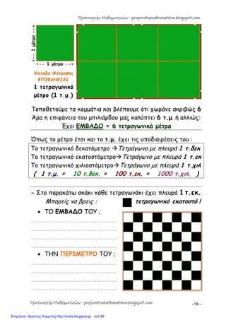 - 96 -
Τοποθετούμε τα κομμάτια και βλέπουμε ότι χωράνε ακριβώς 6
Άρα η επιφάνεια του μπιλιάρδου μας καλύπτει 6 τ.μ. ή αλλιώς:
Έχει ΕΜΒΑ∆Ο = 6 τετραγωνικά μέτρα
Όπως το μέτρο έτσι και το τ.μ. έχει τις υποδιαιρέσεις του :
Το τετραγωνικό δεκατόμετρο Τετράγωνο με πλευρά 1 τ.δεκ
Το τετραγωνικό εκατοστόμετροΤετράγωνο με πλευρά 1 τ.εκ
Το τετραγωνικό χιλιοστόμετροΤετράγωνο με πλευρά 1 τ.χιλ
( 1 τ.μ. = 10 τ.δεκ. = 100 τ.εκ. = 1000 τ.χιλ. )
- Στο παρακάτω σκάκι κάθε τετραγωνάκι έχει πλευρά 1 τ.εκ.
Μπορείς να βρεις : τετραγωνικό εκατοστό !
 ΤΟ ΕΜΒΑ∆Ο ΤΟΥ ;
………………………………………………………
………………………………………………………
………………………………………………………
………………………………………………………
 ΤΗΝ ΠΕΡΙΜΕΤΡΟ ΤΟΥ ;
………………………………………………………
………………………………………………………
………………………………………………………
………………………………………………………
Προπονητής Μαθηματικών - proponitismathimatikon.blogspot.com
Προπονητής Μαθηματικών - proponitismathimatikon.blogspot.com
Επιμέλεια: Χρήστος Χαρμπής http://xristx.blogspot.gr σελ.58
 