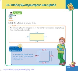 213
213
33. Õðïëïãßæù ðåñéìÝôñïõò êáé åìâáäÜ
¢óêçóç 1
Ó÷åäéÜæù Ýíá ïñèïãþíéï ìå ðåñßìåôñï 12 åê.
Ëýóç
Ìéá ðåñßðôùóç ïñèïãùíßïõ ìå ðåñßìåôñï 12 åê. åßíáé ôï ïñèïãþíéï ôï ïðïßï Ý÷åé ðëåõñÝò ìÞêïõò:
4 åê., 2 åê., 4 åê. êáé 2 åê. ÄçëáäÞ:
Ôï ôåôñÜãùíï Ý÷åé ôÝóóåñéò ðëåõñÝò
ßóåò, Üñá 10 : 4 = 2,5åê. èá åßíáé ç
êÜèå ðëåõñÜ ôïõ.
2,5 åê.
2,5 åê. 2,5 åê.
2,5 åê.
ÁðÜíôçóç óôçí
Üóêçóç 1
ôåôñ. åñãáóéþí ã, óåë. 18
Επιμέλεια: Χρήστος Χαρμπής http://xristx.blogspot.gr σελ.61
 
