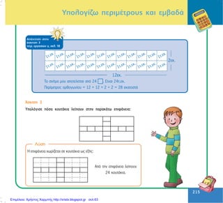 215
215
ÁðÜíôçóç óôçí
Üóêçóç 3
ôåôñ. åñãáóéþí ã, óåë. 18
Ôï ó÷Þìá ìïõ áðïôåëåßôáé áðü 24 . Åßíáé 24ô.åê.
Ðåñßìåôñïò ïñèïãùíßïõ = 12 + 12 + 2 + 2 = 28 åêáôïóôÜ
¢óêçóç 3
Õðïëüãéóå ðüóá êïõôÜêéá ëåßðïõí óôçí ðáñáêÜôù åðéöÜíåéá:
Ëýóç
Ç åðéöÜíåéá ÷ùñßæåôáé óå êïõôÜêéá ùò åîÞò:
Áðü ôçí åðéöÜíåéá ëåßðïõí
24 êïõôÜêéá.
Õðïëïãßæù ðåñéìÝôñïõò êáé åìâáäÜ
Επιμέλεια: Χρήστος Χαρμπής http://xristx.blogspot.gr σελ.63
 