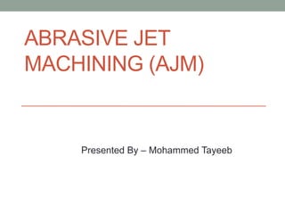 ABRASIVE JET
MACHINING (AJM)
Presented By – Mohammed Tayeeb
 