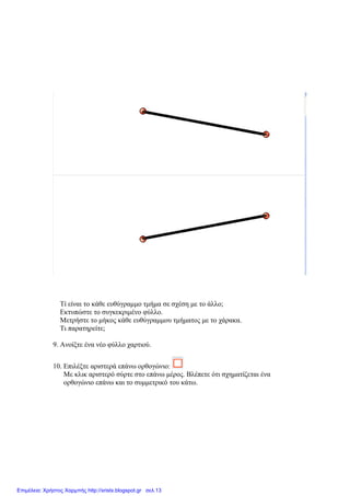 Τί είναι το κάθε ευθύγραμμο τμήμα σε σχέση με το άλλο;
Εκτυπώστε το συγκεκριμένο φύλλο.
Μετρήστε το μήκος κάθε ευθύγραμμου τμήματος με το χάρακα.
Τι παρατηρείτε;
9. Ανοίξτε ένα νέο φύλλο χαρτιού.
10. Επιλέξτε αριστερά επάνω ορθογώνιο:
Με κλικ αριστερό σύρτε στο επάνω μέρος. Βλέπετε ότι σχηματίζεται ένα
ορθογώνιο επάνω και το συμμετρικό του κάτω.
Επιμέλεια: Χρήστος Χαρμπής http://xristx.blogspot.gr σελ.13
 