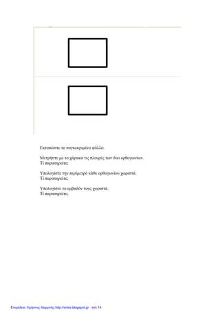 Εκτυπώστε το συγκεκριμένο φύλλο.
Μετρήστε με το χάρακα τις πλευρές των δυο ορθογωνίων.
Τί παρατηρείτε;
Υπολογίστε την περίμετρό κάθε ορθογωνίου χωριστά.
Τί παρατηρείτε;
Υπολογίστε το εμβαδόν τους χωριστά.
Τί παρατηρείτε;
Επιμέλεια: Χρήστος Χαρμπής http://xristx.blogspot.gr σελ.14
 