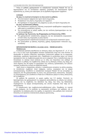5ο ΣΥΝΕ∆ΡΙΟ ΣΤΗ ΣΥΡΟ- ΤΠΕ ΣΤΗΝ ΕΚΠΑΙ∆ΕΥΣΗ 3
www.e-diktyo.eu www.epyna.gr
Τέλος οι µαθητές χρησιµοποιούν το εκπαιδευτικό λογισµικό Natural Art για να
δηµιουργήσουν και να εκτυπώσουν ψηφιακές ζωγραφιές και διακοσµητικά σχέδια
αξιοποιώντας τις γνώσεις που απέκτησαν για τη σχεδίαση συµµετρικών σχηµάτων.
ΣΤΟΧΟΙ
Ως προς το γνωστικό αντικείµενο να είναι ικανοί οι µαθητές:
• Να αναγνωρίζουν σχήµατα που έχουν άξονα συµµετρίας.
• Να βρίσκουν τους άξονες συµµετρίας των σχηµάτων.
• Να σχεδιάζουν το συµµετρικό ενός σχήµατος ως προς τον άξονα συµµετρίας του.
Ως προς τη διαδικασία µάθησης
• Να αναπτύσσουν στρατηγικές επίλυσης γεωµετρικών προβληµάτων εφαρµόζοντας
κάθε φορά τις κατάλληλες τεχνικές.
• Να συνεργάζονται σε µικρές οµάδες για την εκτέλεση δραστηριοτήτων και την
επίλυση προβληµάτων.
Σε σχέση µε της Τεχνολογίες της Πληροφορίας και Επικοινωνίας (ΤΠΕ)
• Να χρησιµοποιούν εκπαιδευτικές εφαρµογές για την αποσαφήνιση γεωµετρικών
εννοιών (όπως της συµµετρίας ως προς άξονα).
• Να χρησιµοποιούν εκπαιδευτικό λογισµικό για τη δηµιουργία εικαστικών έργων.
• Να εξοικειωθούν µε βασικές δεξιότητες χρήσης περιφερειακών συσκευών (π.χ.
εκτύπωση).
ΠΡΟΤΕΙΝΟΜΕΝΗ ΠΟΡΕΙΑ ∆Ι∆ΑΣΚΑΛΙΑΣ – ΜΕΘΟ∆ΟΛΟΓΙΑ
Μεθοδολογία
Η διδακτική πρόταση απευθύνεται σε τέσσερεις τάξεις του δηµοτικού (Γ΄, ∆΄, Ε΄ και
ΣΤ΄). Για το λόγο αυτό περιλαµβάνει πλούσιο εκπαιδευτικό υλικό που είναι δυνατόν να
αξιοποιηθεί σε ποικίλες διδακτικές περιστάσεις (εισαγωγικό µάθηµα για τη συµµετρία,
επανάληψη, εµπέδωση, αξιολόγηση κλπ.). Παράλληλα το µεγαλύτερο µέρος του υλικού
προσφέρεται τόσο σε συµβατική µορφή όσο και σε ψηφιακή. Έτσι ο εκπαιδευτικός έχει τη
δυνατότητα να επιλέξει υλικό ανάλογα µε το είδος των δεξιοτήτων που επιθυµεί να
αναπτύξουν οι µαθητές του λαµβάνοντας υπόψη και τις ιδιαίτερες ανάγκες της τάξης του.
Αυτό σηµαίνει πως θα πρέπει να προχωρήσει στις ανάλογες τροποποιήσεις των φύλλων
εργασίας συνθέτοντας τη δική του διδακτική πορεία.
Αφού γίνουν οι απαραίτητες αλλαγές, ο εκπαιδευτικός εκτυπώνει τα φύλλα εργασίας,
το συνοδευτικό συµβατικό υλικό (σχήµατα, εικόνες, ζωγραφιές) και τη φόρµα
αυτοαξιολόγησης. Εγκαθιστά το εκπαιδευτικό λογισµικό Natural Art και αντιγράφει τις
εφαρµογές που θα χρησιµοποιήσει σε όλους τους ηλεκτρονικούς υπολογιστές. ∆οκιµάζει
τις µικροεφαρµογές και εγκαθιστά το Flash και το Shockwave player σε όσους υπολογιστές
δεν τα διαθέτουν.
Οι µαθητές θα εργαστούν σε µικρές οµάδες των 2-3 παιδιών. Εκτελούν τις
δραστηριότητες και χρησιµοποιούν τις εφαρµογές ακολουθώντας τις οδηγίες των φύλλων
εργασίας και τις συµβουλές του δασκάλου της τάξης. Στο τέλος της διδασκαλίας
συµπληρώνουν τη φόρµα αυτοαξιολόγησης και γίνεται συζήτηση στην τάξη για τα
αποτελέσµατα.
Ο εκπαιδευτικός έχει συµβουλευτικό-καθοδηγητικό ρόλο. Επεµβαίνει σε τεχνικά
κυρίως ζητήµατα, για να αναδείξει τις προσωπικές αντιλήψεις των µαθητών, για να
προκαλέσει τη συζήτηση µέσα στις οµάδες, να παροτρύνει τους µαθητές όταν συναντούν
δυσκολίες ή να προτείνει εναλλακτικούς δρόµους προσέγγισης.
Επιμέλεια: Χρήστος Χαρμπής http://xristx.blogspot.gr σελ.21
 