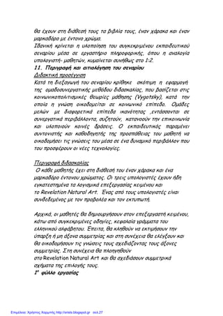 θα έχουν στη διάθεσή τους τα βιβλία τους, έναν χάρακα και έναν
µαρκαδόρο µε έντονο χρώµα.
Ιδανική κρίνεται η υλοποίηση του συγκεκριµένου εκπαιδευτικού
σεναρίου µέσα σε εργαστήριο πληροφορικής, όπου η αναλογία
υπολογιστή- µαθητών, κυµαίνεται συνήθως στο 1:2.
11. Περιγραφή και αιτιολόγηση του σεναρίου
Διδακτική προσέγγιση
Κατά τη διεξαγωγή του σεναρίου κρίθηκε σκόπιµη η εφαρµογή
της οµαδοσυνεργατικής µεθόδου διδασκαλίας, που βασίζεται στις
κοινωνικοπολιτισµικές θεωρίες µάθησης (Vygotsky), κατά την
οποία η γνώση οικοδοµείται σε κοινωνικό επίπεδο. Οµάδες
µελών µε διαφορετικά επίπεδα ικανότητας ,εντάσσονται σε
συνεργατικά περιβάλλοντα, συζητούν, κατανοούν την επικοινωνία
και υλοποιούν κοινές δράσεις. Ο εκπαιδευτικός παραµένει
συντονιστής και καθοδηγητής της προσπάθειας του µαθητή να
οικοδοµήσει τις γνώσεις του µέσα σε ένα δυναµικό περιβάλλον που
του προσφέρουν οι νέες τεχνολογίες.
Περιγραφή διδασκαλίας
Ο κάθε µαθητής έχει στη διάθεσή του έναν χάρακα και ένα
µαρκαδόρο έντονου χρώµατος. Οι τρεις υπολογιστές έχουν ήδη
εγκατεστηµένα τα λογισµικά επεξεργασίας κειµένου και
το Revelation Natural Art. Ένας από τους υπολογιστές είναι
συνδεδεµένος µε τον προβολέα και τον εκτυπωτή.
Αρχικά, οι µαθητές θα δηµιουργήσουν στον επεξεργαστή κειµένου,
κάτω από συγκεκριµένες οδηγίες, κεφαλαία γράµµατα του
ελληνικού αλφάβητου. Έπειτα, θα κληθούν να εκτιµήσουν την
ύπαρξη ή µη άξονα συµµετρίας και στη συνέχεια θα ελέγξουν και
θα οικοδοµήσουν τις γνώσεις τους σχεδιάζοντας τους άξονες
συµµετρίας. Στη συνέχεια θα πλοηγηθούν
στο Revelation Natural Art και θα σχεδιάσουν συµµετρικά
σχήµατα της επιλογής τους.
1ο
φύλλο εργασίας
Επιμέλεια: Χρήστος Χαρμπής http://xristx.blogspot.gr σελ.27
 