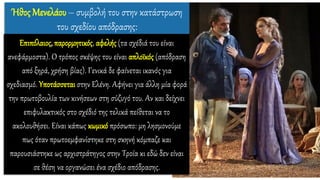 Επιπόλαιος, παρορμητικός, αφελής (τα σχέδιά του είναι
ανεφάρμοστα). Ο τρόπος σκέψης του είναι απλοϊκός (απόδραση
από ξηρά, χρήση βίας). Γενικά δε φαίνεται ικανός για
σχεδιασμό. Υποτάσσεται στην Ελένη. Αφήνει για άλλη μία φορά
την πρωτοβουλία των κινήσεων στη σύζυγό του. Αν και δείχνει
επιφυλακτικός στο σχέδιό της τελικά πείθεται να το
ακολουθήσει. Είναι κάπως κωμικό πρόσωπο: μη λησμονούμε
πως όταν πρωτοεμφανίστηκε στη σκηνή κόμπαζε και
παρουσιάστηκε ως αρχιστράτηγος στην Τροία κι εδώ δεν είναι
σε θέση να οργανώσει ένα σχέδιο απόδρασης.
Ήθος Μενελάου – συμβολή του στην κατάστρωση
του σχεδίου απόδρασης:
 