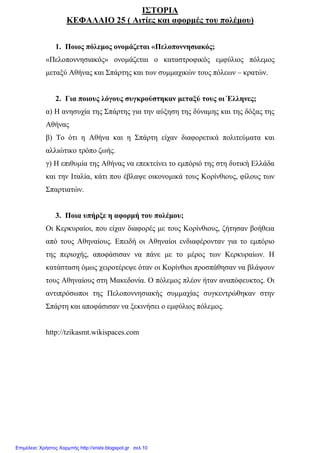xristx.blogspot.gr Χρήστος Χαρµπής
ΙΣΤΟΡΙΑ
ΚΕΦΑΛΑΙΟ 25 ( Αιτίες και αφορµές του πολέµου)
1. Ποιος πόλεµος ονοµάζεται «Πελοποννησιακός;
«Πελοποννησιακός» ονοµάζεται ο καταστροφικός εµφύλιος πόλεµος
µεταξύ Αθήνας και Σπάρτης και των συµµαχικών τους πόλεων – κρατών.
2. Για ποιους λόγους συγκρούστηκαν µεταξύ τους οι Έλληνες;
α) Η ανησυχία της Σπάρτης για την αύξηση της δύναµης και της δόξας της
Αθήνας
β) Το ότι η Αθήνα και η Σπάρτη είχαν διαφορετικά πολιτεύµατα και
αλλιώτικο τρόπο ζωής.
γ) Η επιθυµία της Αθήνας να επεκτείνει το εµπόριό της στη δυτική Ελλάδα
και την Ιταλία, κάτι που έβλαψε οικονοµικά τους Κορίνθιους, φίλους των
Σπαρτιατών.
3. Ποια υπήρξε η αφορµή του πολέµου;
Οι Κερκυραίοι, που είχαν διαφορές µε τους Κορίνθιους, ζήτησαν βοήθεια
από τους Αθηναίους. Επειδή οι Αθηναίοι ενδιαφέρονταν για το εµπόριο
της περιοχής, αποφάσισαν να πάνε µε το µέρος των Κερκυραίων. Η
κατάσταση όµως χειροτέρεψε όταν οι Κορίνθιοι προσπάθησαν να βλάψουν
τους Αθηναίους στη Μακεδονία. Ο πόλεµος πλέον ήταν αναπόφευκτος. Οι
αντιπρόσωποι της Πελοποννησιακής συµµαχίας συγκεντρώθηκαν στην
Σπάρτη και αποφάσισαν να ξεκινήσει ο εµφύλιος πόλεµος.
http://tzikasmt.wikispaces.com
Επιμέλεια: Χρήστος Χαρμπής http://xristx.blogspot.gr σελ.10
 