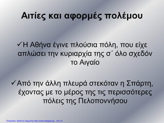 Αιτίες και αφορμές πολέμου
Η Αθήνα έγινε πλούσια πόλη, που είχε
απλώσει την κυριαρχία της σ΄ όλο σχεδόν
το Αιγαίο
Από την άλλη πλευρά στεκόταν η Σπάρτη,
έχοντας με το μέρος της τις περισσότερες
πόλεις της Πελοποννήσου
Επιμέλεια: Χρήστος Χαρμπής http://xristx.blogspot.gr σελ.14
 