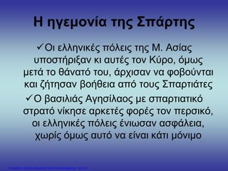 Η ηγεμονία της Σπάρτης
Οι ελληνικές πόλεις της Μ. Ασίας
υποστήριξαν κι αυτές τον Κύρο, όμως
μετά το θάνατό του, άρχισαν να φοβούνται
και ζήτησαν βοήθεια από τους Σπαρτιάτες
Ο βασιλιάς Αγησίλαος με σπαρτιατικό
στρατό νίκησε αρκετές φορές τον περσικό,
οι ελληνικές πόλεις ένιωσαν ασφάλεια,
χωρίς όμως αυτό να είναι κάτι μόνιμο
Επιμέλεια: Χρήστος Χαρμπής http://xristx.blogspot.gr σελ.15
 