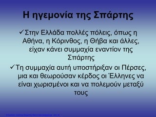 Η ηγεμονία της Σπάρτης
Στην Ελλάδα πολλές πόλεις, όπως η
Αθήνα, η Κόρινθος, η Θήβα και άλλες,
είχαν κάνει συμμαχία εναντίον της
Σπάρτης
Τη συμμαχία αυτή υποστήριξαν οι Πέρσες,
μια και θεωρούσαν κέρδος οι Έλληνες να
είναι χωρισμένοι και να πολεμούν μεταξύ
τους
Επιμέλεια: Χρήστος Χαρμπής http://xristx.blogspot.gr σελ.16
 