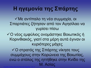 Η ηγεμονία της Σπάρτης
Με αντίπαλο τη νέα συμμαχία, οι
Σπαρτιάτες ζήτησαν από τον Αγησίλαο να
γυρίσει πίσω
Ο νέος εμφύλιος ονομάστηκε Βοιωτικός ή
Κορινθιακός, γιατί στα μέρη αυτά έγιναν οι
κυριότερες μάχες
Ο στρατός της Σπάρτης νίκησε τους
συμμάχους στην Κορώνεια της Βοιωτίας,
ενώ ο στόλος της ηττήθηκε στην Κνίδο της
Μ. ΑσίαςΕπιμέλεια: Χρήστος Χαρμπής http://xristx.blogspot.gr σελ.18
 