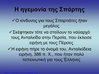 Η ηγεμονία της Σπάρτης
Ο κίνδυνος για τους Σπαρτιάτες ήταν
μεγάλος
Σκέφτηκαν τότε να στείλουν το ναύαρχό
τους Ανταλκίδα στην Περσία, που έκλεισε
ειρήνη με τους Πέρσες
Η ειρήνη πήρε το όνομά του, Ανταλκίδεια
ειρήνη, 386 π. Χ., που ήταν πολύ
ταπεινωτική για τους Έλληνες
Επιμέλεια: Χρήστος Χαρμπής http://xristx.blogspot.gr σελ.20
 