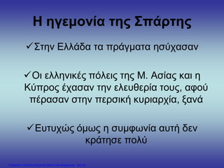 Η ηγεμονία της Σπάρτης
Στην Ελλάδα τα πράγματα ησύχασαν
Οι ελληνικές πόλεις της Μ. Ασίας και η
Κύπρος έχασαν την ελευθερία τους, αφού
πέρασαν στην περσική κυριαρχία, ξανά
Ευτυχώς όμως η συμφωνία αυτή δεν
κράτησε πολύ
Επιμέλεια: Χρήστος Χαρμπής http://xristx.blogspot.gr σελ.22
 